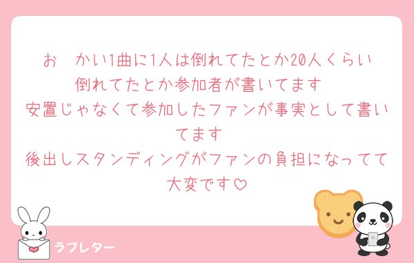 お🟣かい1曲に1人は倒れてたとか20人くらい倒れてたとか参加者が書いてます
安置じゃなくて参加したファンが事実として書いてます
後出しスタンディングがファンの負担になってて大変です