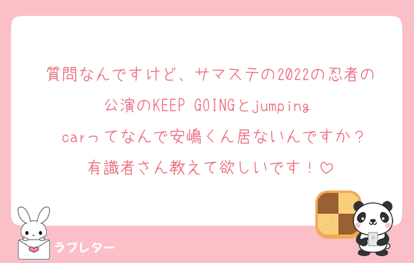 質問なんですけど、サマステの2022の忍者の公演のKEEP GOINGとjumping  carってなんで安嶋くん居ないんですか？
有識者さん教えて欲しいです！