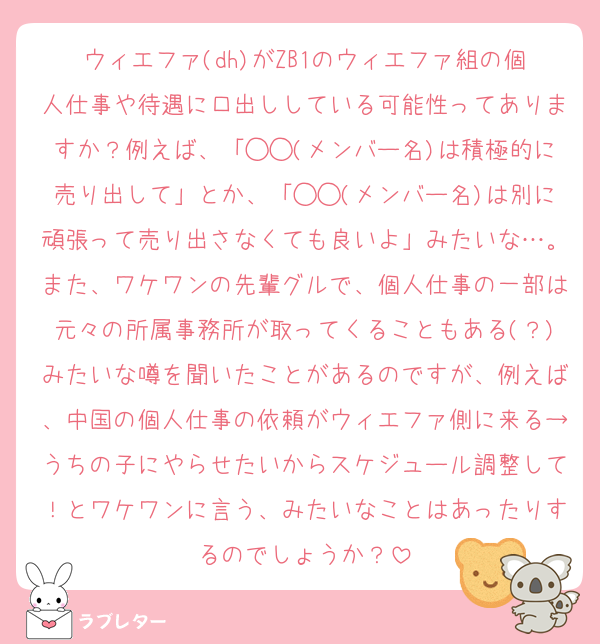 ウィエファ(dh)がZB1のウィエファ組の個人仕事や待遇に口出ししている可能性ってありますか？例えば、「◯◯(メンバー名)は積極的に売り出して」とか、「◯◯(メンバー名)は別に頑張って売り出さなくても良いよ」みたいな…。また、ワケワンの先輩グルで、個人仕事の一部は元々の所属事務所が取ってくることもある(？)みたいな噂を聞いたことがあるのですが、例えば、中国の個人仕事の依頼がウィエファ側に来る→うちの子にやらせたいからスケジュール調整して！とワケワンに言う、みたいなことはあったりするのでしょうか？