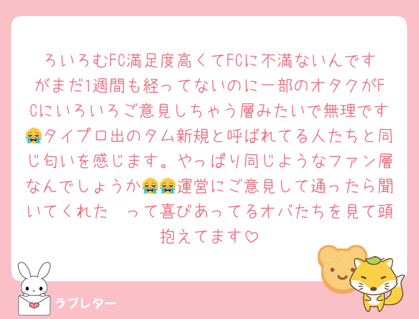 ろいろむFC満足度高くてFCに不満ないんですがまだ1週間も経ってないのに一部のオタクがFCにいろいろご意見しちゃう層みたいで無理です😭タイプロ出のタム新規と呼ばれてる人たちと同じ匂いを感じます。やっぱり同じようなファン層なんでしょうか😭😭運営にご意見して通ったら聞いてくれた〜って喜びあってるオバたちを見て頭抱えてます