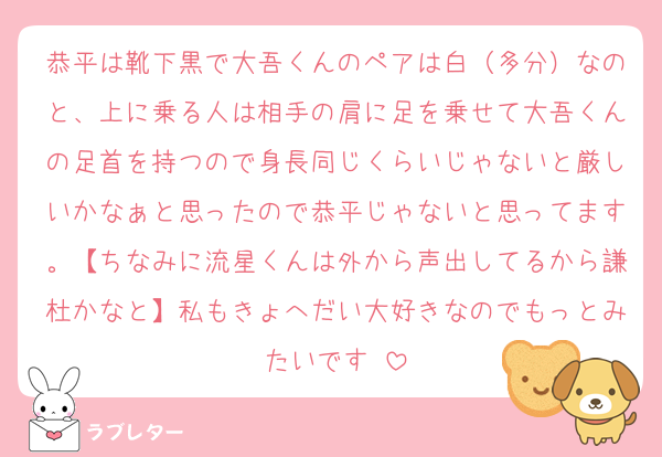 恭平は靴下黒で大吾くんのペアは白（多分）なのと、上に乗る人は相手の肩に足を乗せて大吾くんの足首を持つので身長同じくらいじゃないと厳しいかなぁと思ったので恭平じゃないと思ってます。【ちなみに流星くんは外から声出してるから謙杜かなと】私もきょへだい大好きなのでもっとみたいです♡