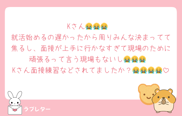 Kさん😭😭😭
就活始めるの遅かったから周りみんな決まってて焦るし、面接が上手に行かなすぎて現場のために頑張るって言う現場もないし😭😭😭
Kさん面接練習などされてましたか？😭😭😭😭