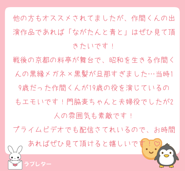 他の方もオススメされてましたが、作間くんの出演作品であれば「ながたんと青と」はぜひ見て頂きたいです！
戦後の京都の料亭が舞台で、昭和を生きる作間くんの黒縁メガネ×黒髪が旦那すぎました…当時19歳だった作間くんが19歳の役を演じているのもエモいです！門脇麦ちゃんと夫婦役でしたが2人の雰囲気も素敵です！
プライムビデオでも配信さてれいるので、お時間あればぜひ見て頂けると嬉しいです！