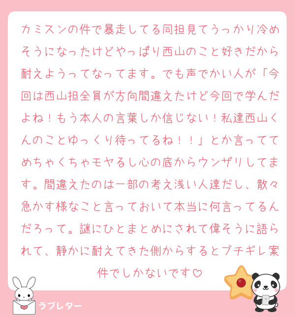 カミスンの件で暴走してる同担見てうっかり冷めそうになったけどやっぱり西山のこと好きだから耐えようってなってます。でも声でかい人が「今回は西山担全員が方向間違えたけど今回で学んだよね！もう本人の言葉しか信じない！私達西山くんのことゆっくり待ってるね！！」とか言っててめちゃくちゃモヤるし心の底からウンザリしてます。間違えたのは一部の考え浅い人達だし、散々急かす様なこと言っておいて本当に何言ってるんだろって。謎にひとまとめにされて偉そうに語られて、静かに耐えてきた側からするとブチギレ案件でしかないです