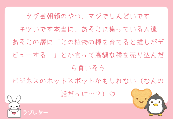 タグ芸朝顔のやつ、マジでしんどいです
キツいです本当に、あそこに集っている人達
あそこの層に「この植物の種を育てると推しがデビューする〜」とか言って高額な種を売り込んだら買いそう
ビジネスのホットスポットかもしれない（なんの話だっけ…？）