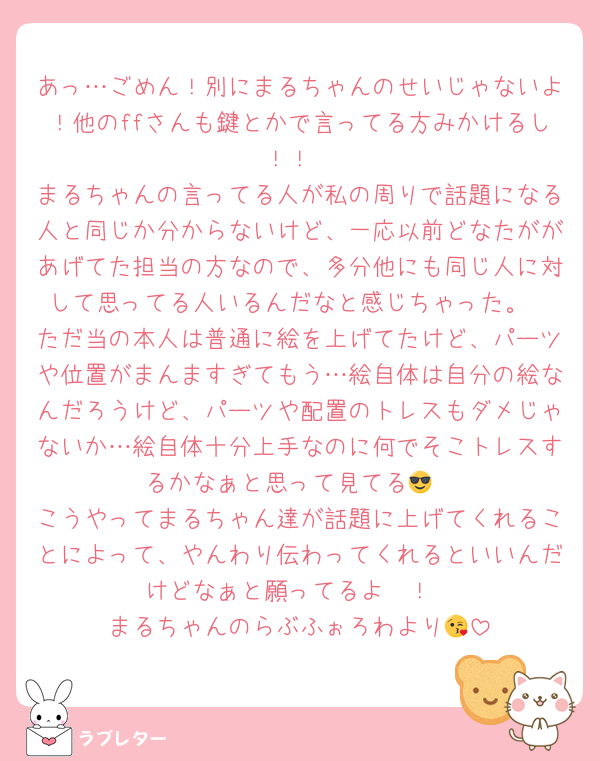あっ…ごめん！別にまるちゃんのせいじゃないよ！他のffさんも鍵とかで言ってる方みかけるし！！
まるちゃんの言ってる人が私の周りで話題になる人と同じか分からないけど、一応以前どなたががあげてた担当の方なので、多分他にも同じ人に対して思ってる人いるんだなと感じちゃった。
ただ当の本人は普通に絵を上げてたけど、パーツや位置がまんますぎてもう…絵自体は自分の絵なんだろうけど、パーツや配置のトレスもダメじゃないか…絵自体十分上手なのに何でそこトレスするかなぁと思って見てる😎
こうやってまるちゃん達が話題に上げてくれることによって、やんわり伝わってくれるといいんだけどなぁと願ってるよ〜！
まるちゃんのらぶふぉろわより😘
