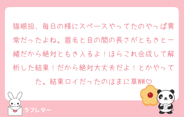 猫眼担、毎日の様にスペースやってたのやっぱ異常だったよね。眉毛と目の間の長さがともきと一緒だから絶対ともき入るよ！ほらこれ合成して解析した結果！だから絶対大丈夫だよ！とかやってた。結果ロイだったのほまに草WW