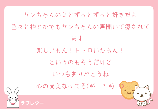 サンちゃんのことずっとずっと好きだよ
色々と枠とかでもサンちゃんの声聞いて癒されてます❤️
楽しいもん！トトロいたもん！
というのもそうだけど
いつもありがとうね
心の支えなってる(*ˊ˘ˋ*)♡