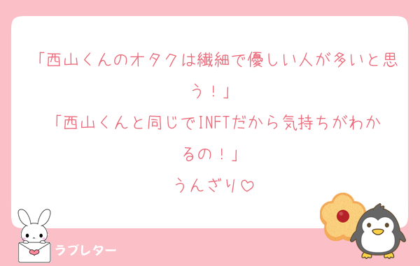 「西山くんのオタクは繊細で優しい人が多いと思う！」
「西山くんと同じでINFTだから気持ちがわかるの！」
うんざり