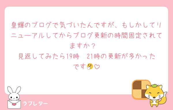 皇輝のブログで気づいたんですが、もしかしてリニューアルしてからブログ更新の時間固定されてますか？
見返してみたら19時〜21時の更新が多かったです🤔