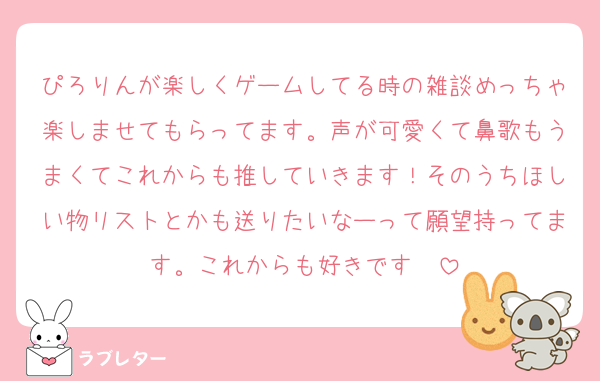 ぴろりんが楽しくゲームしてる時の雑談めっちゃ楽しませてもらってます。声が可愛くて鼻歌もうまくてこれからも推していきます！そのうちほしい物リストとかも送りたいなーって願望持ってます。これからも好きです❤️