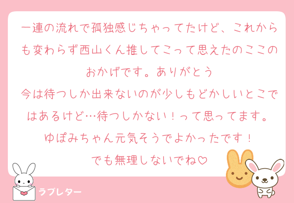 一連の流れで孤独感じちゃってたけど、これからも変わらず西山くん推してこって思えたのここのおかげです。ありがとう
今は待つしか出来ないのが少しもどかしいとこではあるけど…待つしかない！って思ってます。
ゆぽみちゃん元気そうでよかったです！
でも無理しないでね