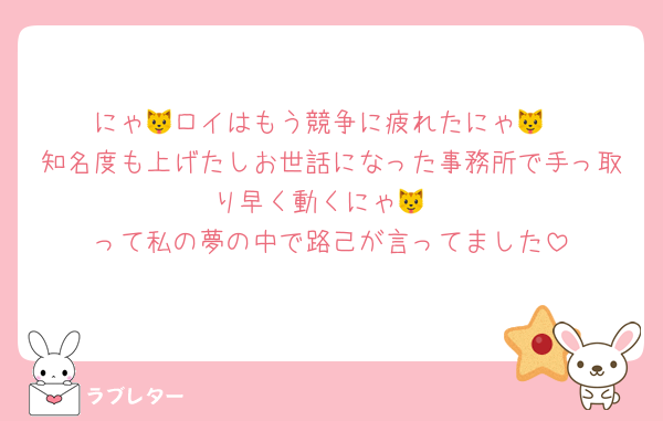 にゃ🐱ロイはもう競争に疲れたにゃ🐱
知名度も上げたしお世話になった事務所で手っ取り早く動くにゃ🐱
って私の夢の中で路己が言ってました