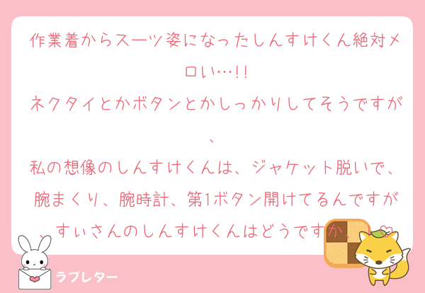 作業着からスーツ姿になったしんすけくん絶対メロい…!!
ネクタイとかボタンとかしっかりしてそうですが、
私の想像のしんすけくんは、ジャケット脱いで、腕まくり、腕時計、第1ボタン開けてるんですが、すぃさんのしんすけくんはどうですか、！