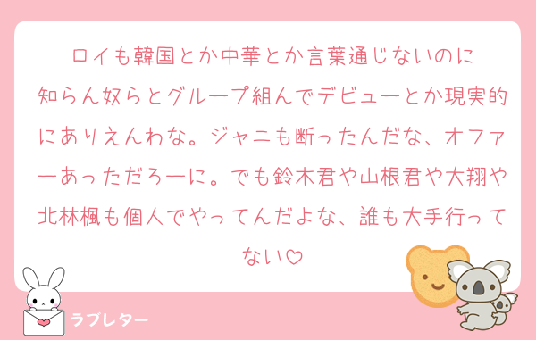 ロイも韓国とか中華とか言葉通じないのに
知らん奴らとグループ組んでデビューとか現実的にありえんわな。ジャニも断ったんだな、オファーあっただろーに。でも鈴木君や山根君や大翔や北林楓も個人でやってんだよな、誰も大手行ってない