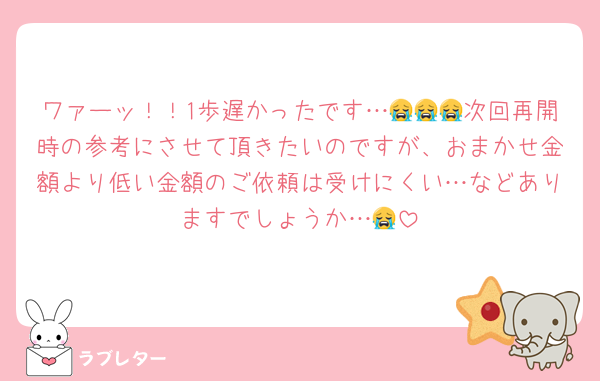 ワァーッ！！1歩遅かったです…😭😭😭次回再開時の参考にさせて頂きたいのですが、おまかせ金額より低い金額のご依頼は受けにくい…などありますでしょうか…😭