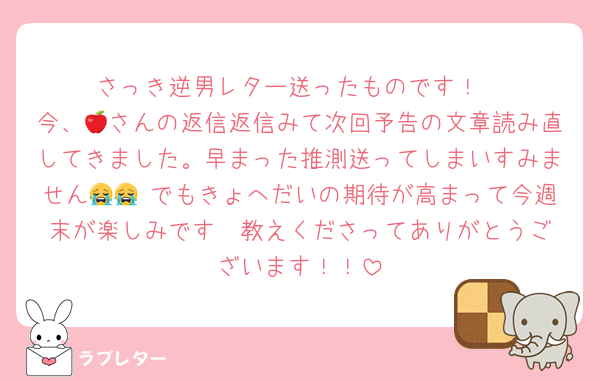 さっき逆男レター送ったものです！
今、🍎さんの返信返信みて次回予告の文章読み直してきました。早まった推測送ってしまいすみません😭😭 でもきょへだいの期待が高まって今週末が楽しみです♡ 教えくださってありがとうございます！！