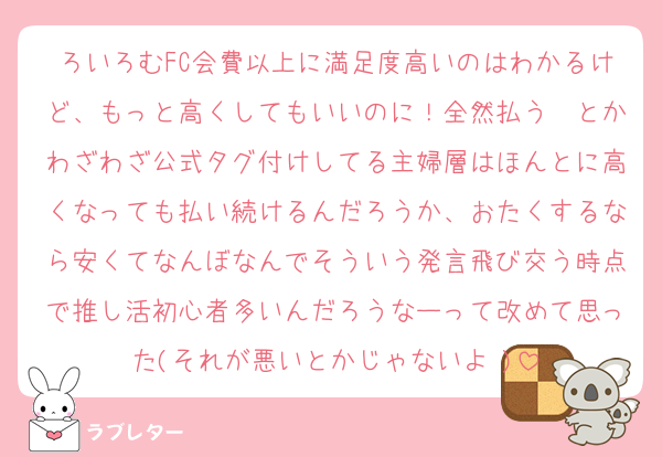 ろいろむFC会費以上に満足度高いのはわかるけど、もっと高くしてもいいのに！全然払う〜とかわざわざ公式タグ付けしてる主婦層はほんとに高くなっても払い続けるんだろうか、おたくするなら安くてなんぼなんでそういう発言飛び交う時点で推し活初心者多いんだろうなーって改めて思った(それが悪いとかじゃないよ♡)
