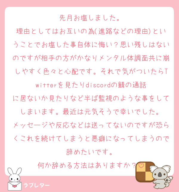 先月お塩しました。
理由としてはお互いの為(進路などの理由)ということでお塩した事自体に悔い？思い残しはないのですが相手の方がかなりメンタル体調面共に崩しやすく色々と心配です。それで気がついたらTwitterを見たりdiscordの鯖の通話に居ないか見たりなど半ば監視のような事をしてしまいます。最近は元気そうで幸いでした。
メッセージや反応などは送ってないのですが恐らくこれを続けてしまうと悪癖になってしまうので辞めたいです。
何か辞める方法はありますか？