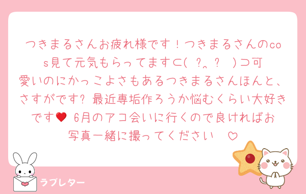 つきまるさんお疲れ様です！つきまるさんのcos見て元気もらってます⊂( ᴖ ̫ᴖ )⊃可愛いのにかっこよさもあるつきまるさんほんと、さすがです✨最近専垢作ろうか悩むくらい大好きです🫂♥️6月のアコ会いに行くので良ければお写真一緒に撮ってください🥹