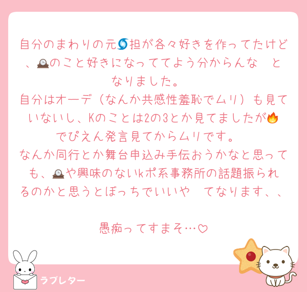 自分のまわりの元🌀担が各々好きを作ってたけど、🕰️のこと好きになっててよう分からんな〜となりました。
自分はオーデ（なんか共感性羞恥でムリ）も見ていないし、Kのことは2の3とか見てましたが🔥でぴえん発言見てからムリです。
なんか同行とか舞台申込み手伝おうかなと思っても、🕰️や興味のないkポ系事務所の話題振られるのかと思うとぼっちでいいや〜てなります、、
愚痴ってすまそ…