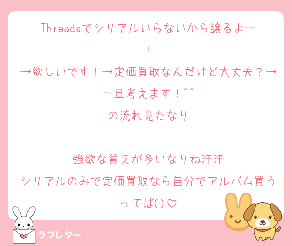 Threadsでシリアルいらないから譲るよー！
→欲しいです！→定価買取なんだけど大丈夫？→一旦考えます！^^
の流れ見たなり

強欲な貧乏が多いなりね汗汗
シリアルのみで定価買取なら自分でアルバム買うってば()