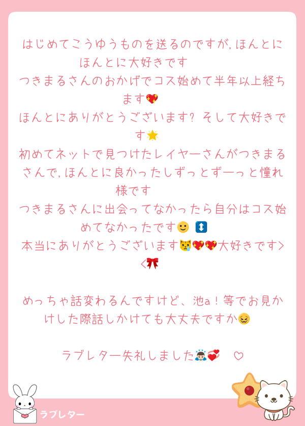 はじめてこうゆうものを送るのですが,ほんとにほんとに大好きです🥹🥹
つきまるさんのおかげでコス始めて半年以上経ちます🥲💖
ほんとにありがとうございます❕そして大好きです🌟
初めてネットで見つけたレイヤーさんがつきまるさんで,ほんとに良かったしずっとずーっと憧れ様です🥹🥹
つきまるさんに出会ってなかったら自分はコス始めてなかったです🙂‍↕️🙂‍↕️
本当にありがとうございます😿💖💖大好きです> <🎀

めっちゃ話変わるんですけど、池a！等でお見かけした際話しかけても大丈夫ですか😖

ラブレター失礼しました🙇🏻💞