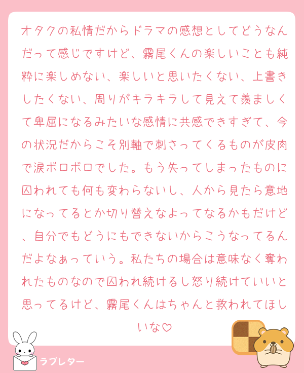オタクの私情だからドラマの感想としてどうなんだって感じですけど、霧尾くんの楽しいことも純粋に楽しめない、楽しいと思いたくない、上書きしたくない、周りがキラキラして見えて羨ましくて卑屈になるみたいな感情に共感できすぎて、今の状況だからこそ別軸で刺さってくるものが皮肉で涙ボロボロでした。もう失ってしまったものに囚われても何も変わらないし、人から見たら意地になってるとか切り替えなよってなるかもだけど、自分でもどうにもできないからこうなってるんだよなぁっていう。私たちの場合は意味なく奪われたものなので囚われ続けるし怒り続けていいと思ってるけど、霧尾くんはちゃんと救われてほしいな