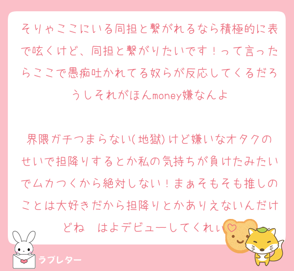 そりゃここにいる同担と繋がれるなら積極的に表で呟くけど、同担と繋がりたいです！って言ったらここで愚痴吐かれてる奴らが反応してくるだろうしそれがほんmoney嫌なんよ

界隈ガチつまらない(地獄)けど嫌いなオタクのせいで担降りするとか私の気持ちが負けたみたいでムカつくから絶対しない！まぁそもそも推しのことは大好きだから担降りとかありえないんだけどね　はよデビューしてくれぃ