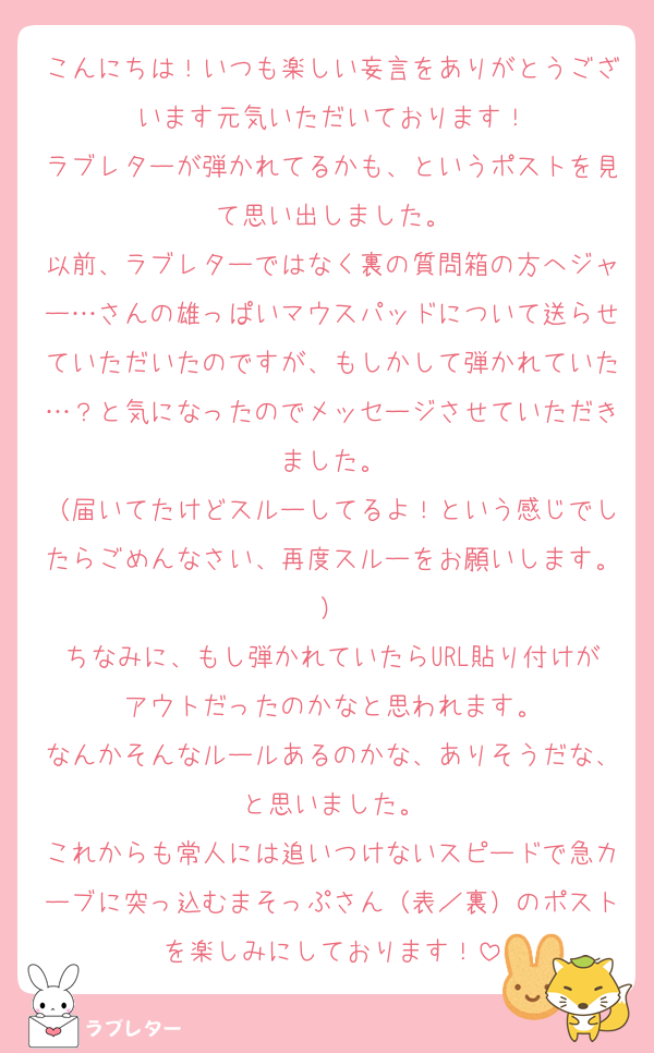 こんにちは！いつも楽しい妄言をありがとうございます元気いただいております！
ラブレターが弾かれてるかも、というポストを見て思い出しました。
以前、ラブレターではなく裏の質問箱の方へジャー…さんの雄っぱいマウスパッドについて送らせていただいたのですが、もしかして弾かれていた…？と気になったのでメッセージさせていただきました。
（届いてたけどスルーしてるよ！という感じでしたらごめんなさい、再度スルーをお願いします。）
ちなみに、もし弾かれていたらURL貼り付けがアウトだったのかなと思われます。
なんかそんなルールあるのかな、ありそうだな、と思いました。
これからも常人には追いつけないスピードで急カーブに突っ込むまそっぷさん（表／裏）のポストを楽しみにしております！