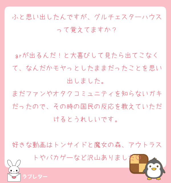 ふと思い出したんですが、グルチェスターハウスって覚えてますか？

grが出るんだ！と大喜びして見たら出てこなくて、なんだかモヤっとしたままだったことを思い出しました。
まだファンやオタクコミュニティを知らないガキだったので、その時の国民の反応を教えていただけるとうれしいです。

好きな動画はトンサイドと魔女の森、アウトラストやバカゲーなど沢山ありました