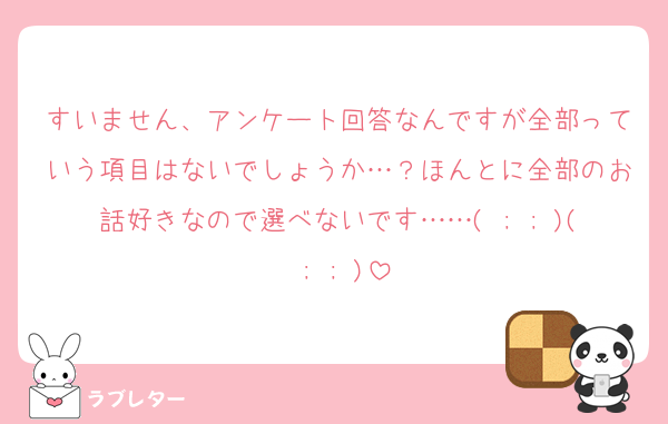 すいません、アンケート回答なんですが全部っていう項目はないでしょうか…？ほんとに全部のお話好きなので選べないです……( ; ; )( ; ; )