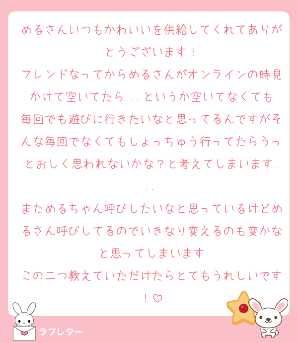 めるさんいつもかわいいを供給してくれてありがとうございます！
フレンドなってからめるさんがオンラインの時見かけて空いてたら...というか空いてなくても毎回でも遊びに行きたいなと思ってるんですがそんな毎回でなくてもしょっちゅう行ってたらうっとおしく思われないかな？と考えてしまいます...
まためるちゃん呼びしたいなと思っているけどめるさん呼びしてるのでいきなり変えるのも変かなと思ってしまいます
この二つ教えていただけたらとてもうれしいです！
