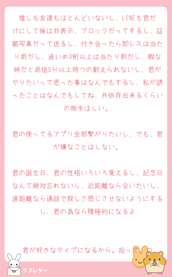 推しも友達もほとんどいないし、LINEも君だけにして後は非表示、ブロックだってするし、証拠写真だって送るし、付き合ったら即レスは当たり前だし、追いめ3桁以上は当たり前だし、暇な時だと返信5分以上待つの耐えられないし、君がやりたいって思った事はなんでもするし、私が誘ったことはなんでもしてね、共依存出来るくらいの相手ほしい。

君の使ってるアプリ全部繋がりたいし、でも、君が嫌なことはしない。

君の誕生日、君の性格いろいろ覚えるし、記念日なんて絶対忘れないし、近距離なら会いたいし、遠距離なら通話で寂しさ感じさせないようにするし、君の為なら積極的になるよ


君が好きなタイプになるから。拾って。