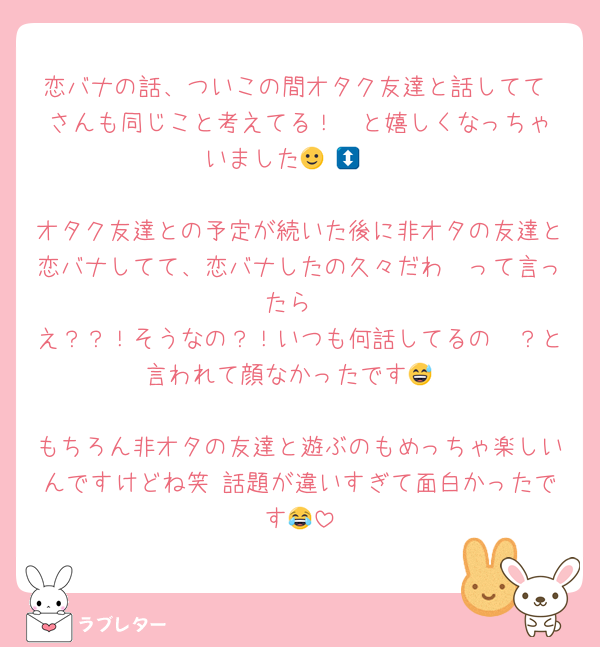 恋バナの話、ついこの間オタク友達と話してて♥️さんも同じこと考えてる！🥹と嬉しくなっちゃいました🙂‍↕️🙂‍↕️

オタク友達との予定が続いた後に非オタの友達と恋バナしてて、恋バナしたの久々だわ〜って言ったら
え？？！そうなの？！いつも何話してるの〜？と言われて顔なかったです😅

もちろん非オタの友達と遊ぶのもめっちゃ楽しいんですけどね笑 話題が違いすぎて面白かったです😂