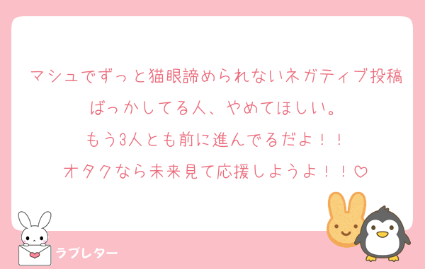 マシュでずっと猫眼諦められないネガティブ投稿ばっかしてる人、やめてほしい。
もう3人とも前に進んでるだよ！！
オタクなら未来見て応援しようよ！！