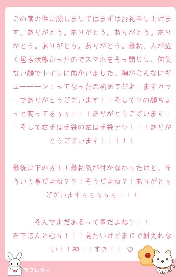 この度の件に関しましてはまずはお礼申し上げます。ありがとう。ありがとう。ありがとう。ありがとう。ありがとう。ありがとう。最初、人が近く居る状態だったのでスマホをそっ閉じし、何気ない顔でトイレに向かいました。胸がこんなにギューーーン！ってなったの初めてだよ！まずカラーでありがとうございます！！そして？の顔ちょっと笑ってるぅぅ！！！ありがとうございます！！そして右手は手袋の左は手袋ナシ！！！ありがとうございます！！！！！

最後に下の方！！最初気が付かなかったけど、そういう事だよね？？！そうだよね？！ありがとぅございますぅぅぅぅぅ！！！

そんでまだあるって事だよね？！！
右下ほんとむり！！！見たいけどまじで耐えれない！！神！！すき！！♡