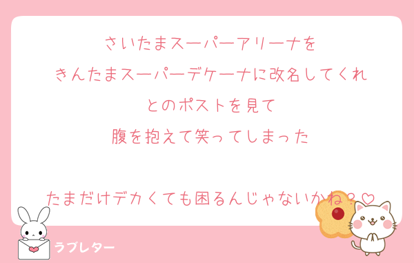 さいたまスーパーアリーナを
きんたまスーパーデケーナに改名してくれ
とのポストを見て
腹を抱えて笑ってしまった

たまだけデカくても困るんじゃないかね？