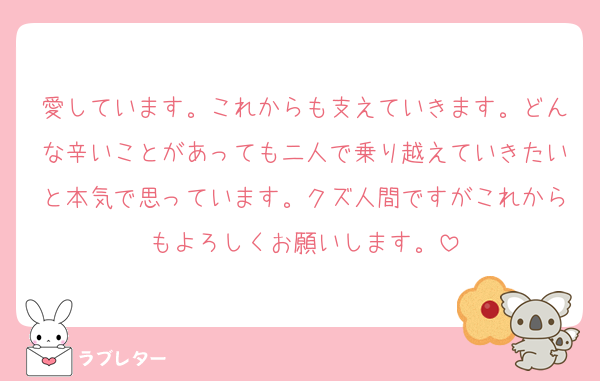 愛しています。これからも支えていきます。どんな辛いことがあっても二人で乗り越えていきたいと本気で思っています。クズ人間ですがこれからもよろしくお願いします。