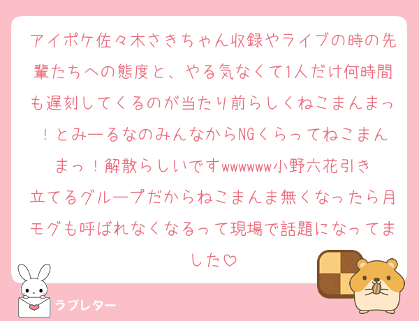 アイポケ佐々木さきちゃん収録やライブの時の先輩たちへの態度と、やる気なくて1人だけ何時間も遅刻してくるのが当たり前らしくねこまんまっ！とみーるなのみんなからNGくらってねこまんまっ！解散らしいですwwwwww小野六花引き立てるグループだからねこまんま無くなったら月モグも呼ばれなくなるって現場で話題になってました