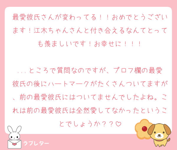 最愛彼氏さんが変わってる！！おめでとうございます！江木ちゃんさんと付き合えるなんてとっても羨ましいです！お幸せに！！！

...ところで質問なのですが、プロフ欄の最愛彼氏の後にハートマークがたくさんついてますが、前の最愛彼氏にはついてませんでしたよね。これは前の最愛彼氏は全然愛してなかったということでしょうか？？