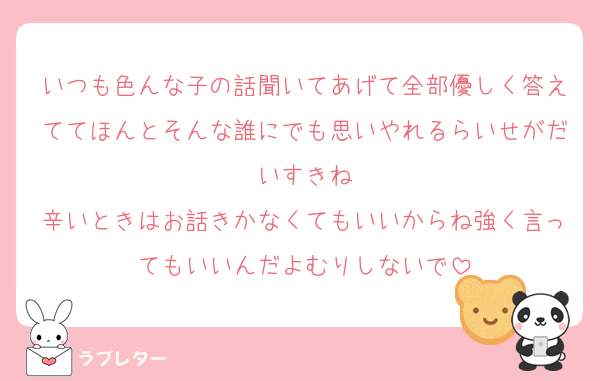 いつも色んな子の話聞いてあげて全部優しく答えててほんとそんな誰にでも思いやれるらいせがだいすきね
辛いときはお話きかなくてもいいからね強く言ってもいいんだよむりしないで