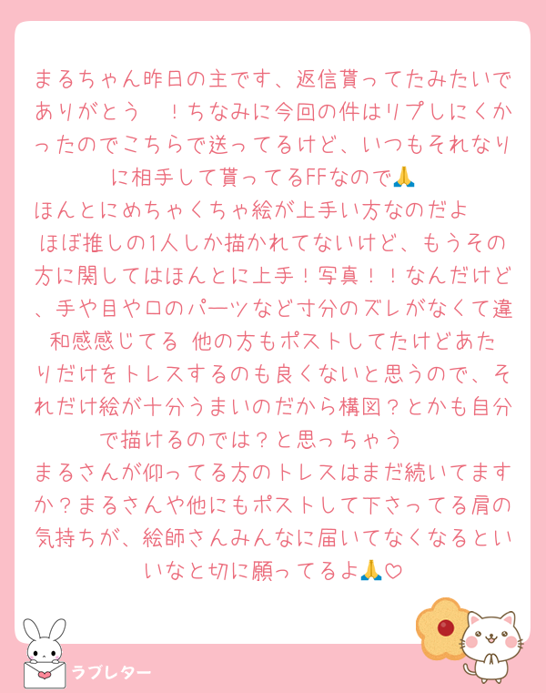 まるちゃん昨日の主です、返信貰ってたみたいでありがとう〜！ちなみに今回の件はリプしにくかったのでこちらで送ってるけど、いつもそれなりに相手して貰ってるFFなので🙏
ほんとにめちゃくちゃ絵が上手い方なのだよ〜〜ほぼ推しの1人しか描かれてないけど、もうその方に関してはほんとに上手！写真！！なんだけど、手や目や口のパーツなど寸分のズレがなくて違和感感じてる☺️他の方もポストしてたけどあたりだけをトレスするのも良くないと思うので、それだけ絵が十分うまいのだから構図？とかも自分で描けるのでは？と思っちゃう☺️☺️
まるさんが仰ってる方のトレスはまだ続いてますか？まるさんや他にもポストして下さってる肩の気持ちが、絵師さんみんなに届いてなくなるといいなと切に願ってるよ🙏