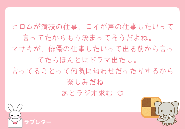 ヒロムが演技の仕事、ロイが声の仕事したいって言ってたからもう決まってそうだよね。
マサキが、俳優の仕事したいって出る前から言ってたらほんとにドラマ出たし。
言ってることって何気に匂わせだったりするから楽しみだね🥰
あとラジオ求む▶︎