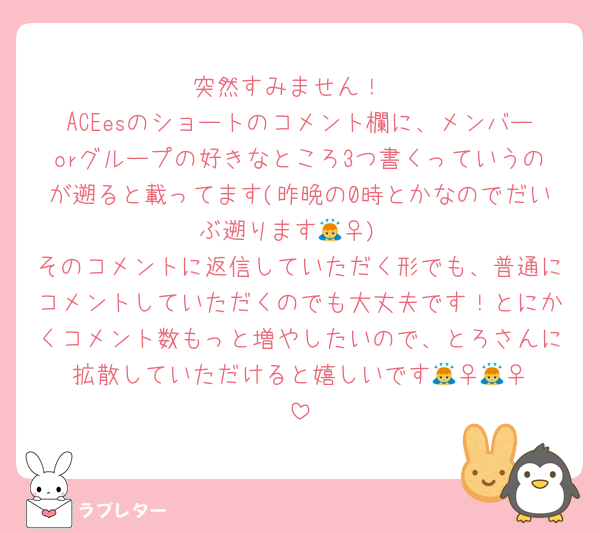 突然すみません！
ACEesのショートのコメント欄に、メンバーorグループの好きなところ3つ書くっていうのが遡ると載ってます(昨晩の0時とかなのでだいぶ遡ります🙇‍♀️)
そのコメントに返信していただく形でも、普通にコメントしていただくのでも大丈夫です！とにかくコメント数もっと増やしたいので、とろさんに拡散していただけると嬉しいです🙇‍♀️🙇‍♀️