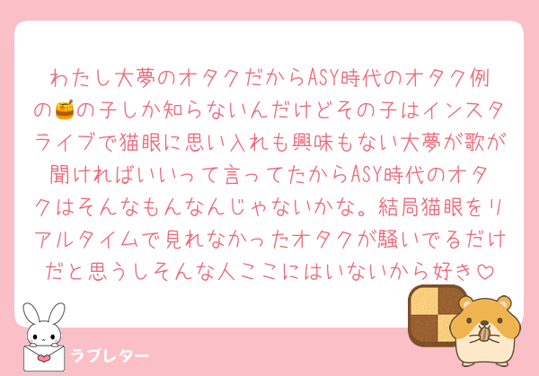 わたし大夢のオタクだからASY時代のオタク例の🍯の子しか知らないんだけどその子はインスタライブで猫眼に思い入れも興味もない大夢が歌が聞ければいいって言ってたからASY時代のオタクはそんなもんなんじゃないかな。結局猫眼をリアルタイムで見れなかったオタクが騒いでるだけだと思うしそんな人ここにはいないから好き