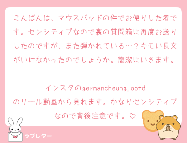 こんばんは、マウスパッドの件でお便りした者です。センシティブなので裏の質問箱に再度お送りしたのですが、また弾かれている…？キモい長文がいけなかったのでしょうか。簡潔にいきます。
インスタのgermancheung_ootdのリール動画から見れます。かなりセンシティブなので背後注意です。