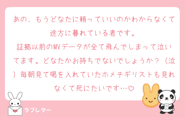 あの、もうどなたに頼っていいのかわからなくて途方に暮れている者です。
証拠以前のMVデータが全て飛んでしまって泣いてます。どなたかお持ちでないでしょうか？（泣）毎朝見て喝を入れていたホメチギリストも見れなくて死にたいです…
