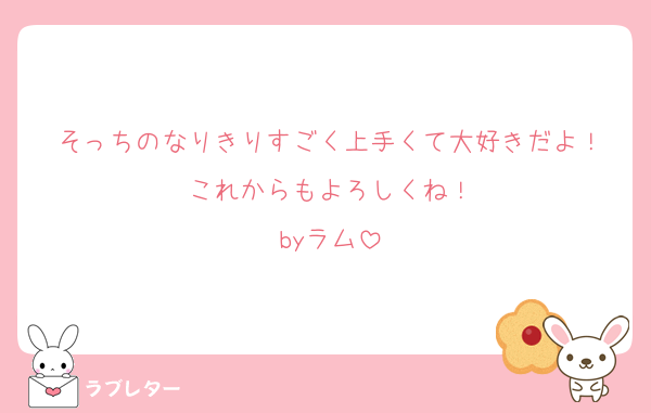 そっちのなりきりすごく上手くて大好きだよ！
これからもよろしくね！
byラム