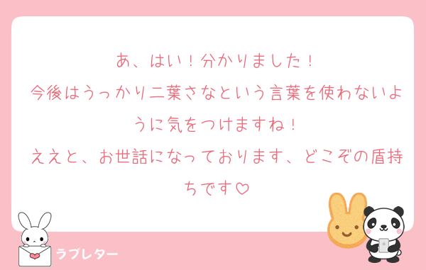 あ、はい！分かりました！
今後はうっかり二葉さなという言葉を使わないように気をつけますね！
ええと、お世話になっております、どこぞの盾持ちです